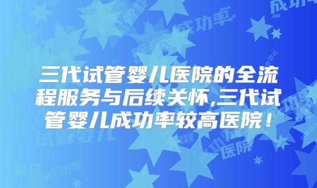三代试管婴儿医院的全流程服务与后续关怀,三代试管婴儿成功率较高医院！