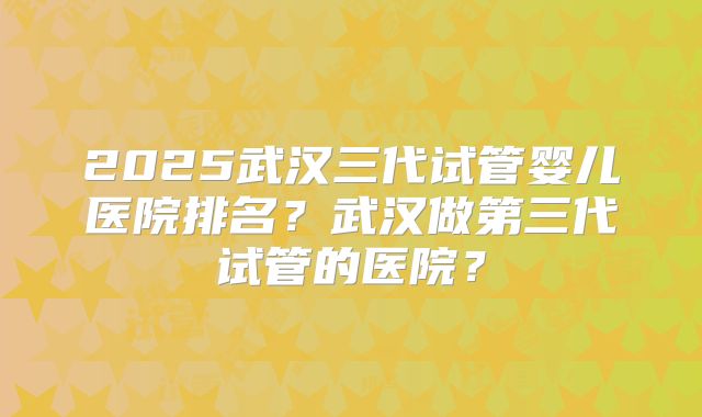 2025武汉三代试管婴儿医院排名？武汉做第三代试管的医院？