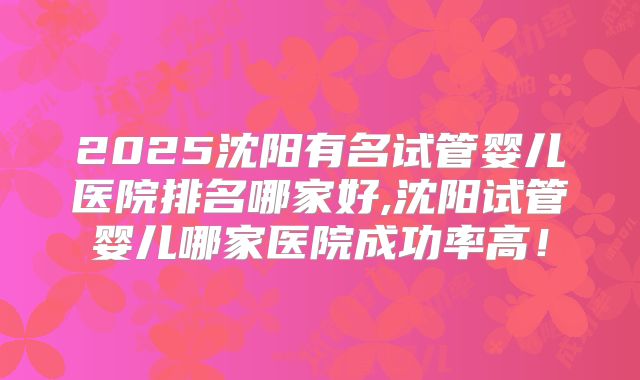 2025沈阳有名试管婴儿医院排名哪家好,沈阳试管婴儿哪家医院成功率高！