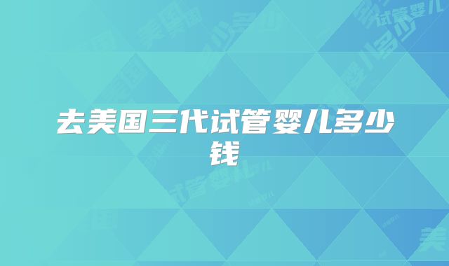 去美国三代试管婴儿多少钱