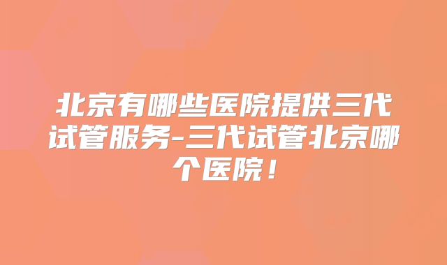 北京有哪些医院提供三代试管服务-三代试管北京哪个医院！