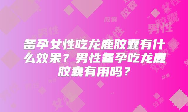 备孕女性吃龙鹿胶囊有什么效果？男性备孕吃龙鹿胶囊有用吗？