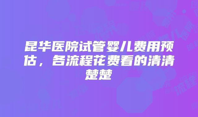 昆华医院试管婴儿费用预估，各流程花费看的清清楚楚