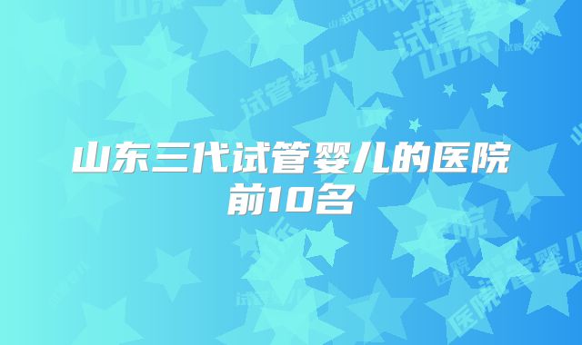 山东三代试管婴儿的医院前10名