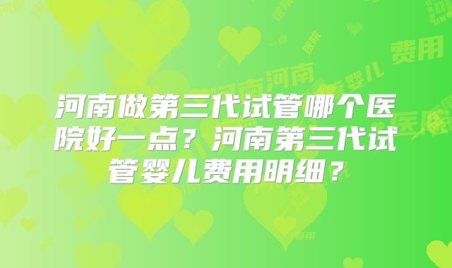河南做第三代试管哪个医院好一点？河南第三代试管婴儿费用明细？