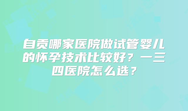 自贡哪家医院做试管婴儿的怀孕技术比较好?一三四医院怎么选?