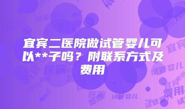 宜宾二医院做试管婴儿可以**子吗?附联系方式及费用
