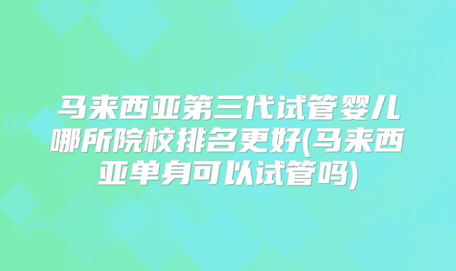 马来西亚第三代试管婴儿哪所院校排名更好(马来西亚单身可以试管吗)