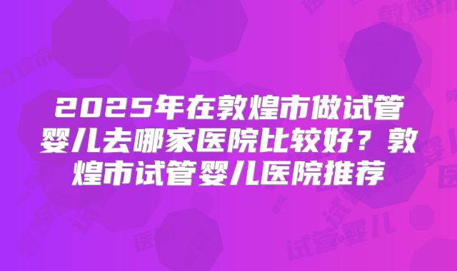 2025年在敦煌市做试管婴儿去哪家医院比较好？敦煌市试管婴儿医院推荐