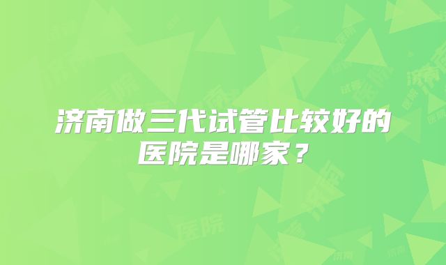 济南做三代试管比较好的医院是哪家？