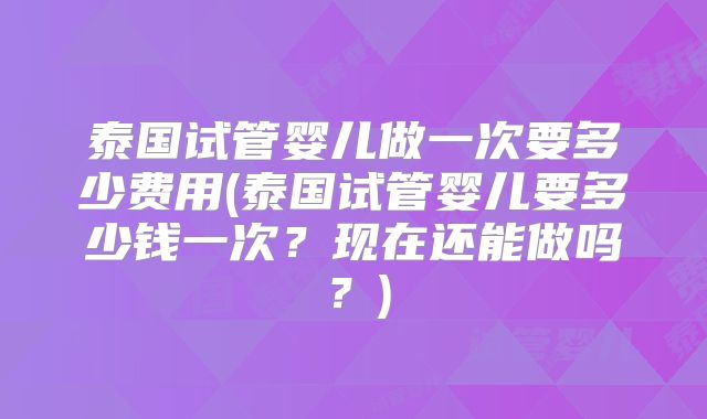 泰国试管婴儿做一次要多少费用(泰国试管婴儿要多少钱一次?现在还能做吗?)