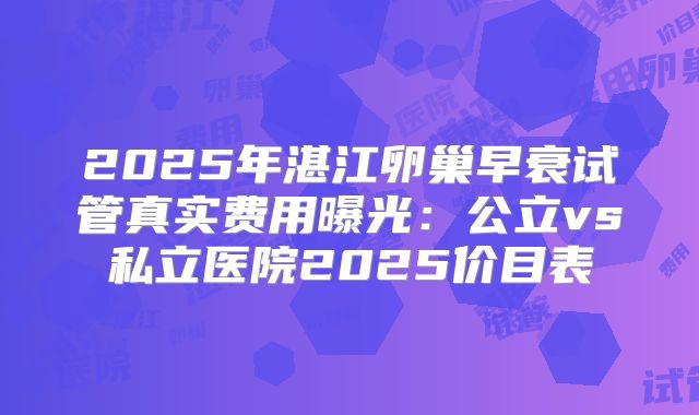 2025年湛江卵巢早衰试管真实费用曝光：公立vs私立医院2025价目表