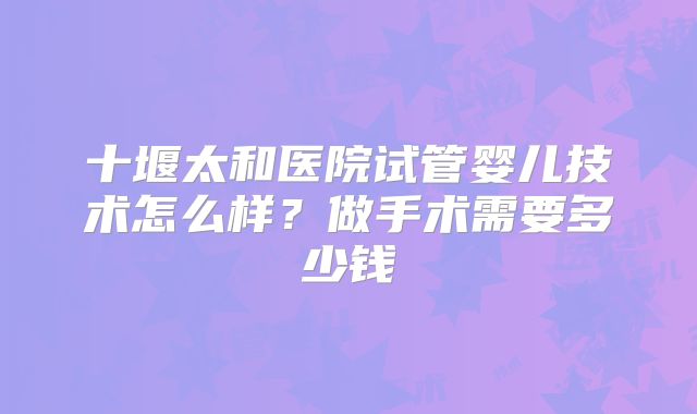 十堰太和医院试管婴儿技术怎么样?做手术需要多少钱