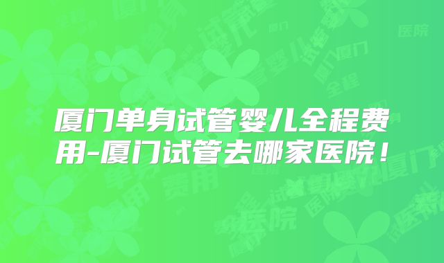 厦门单身试管婴儿全程费用-厦门试管去哪家医院！