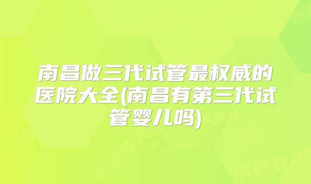 南昌做三代试管最权威的医院大全(南昌有第三代试管婴儿吗)