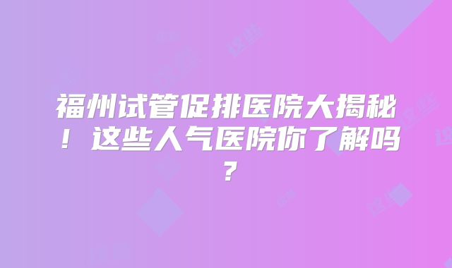 福州试管促排医院大揭秘!这些人气医院你了解吗?