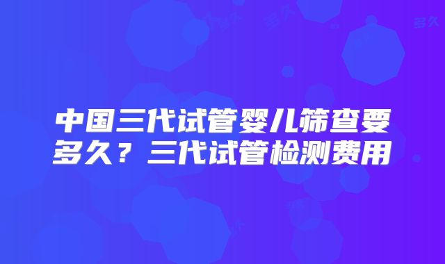 中国三代试管婴儿筛查要多久?三代试管检测费用