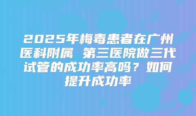 2025年梅毒患者在广州医科附属 第三医院做三代试管的成功率高吗?如何提升成功率