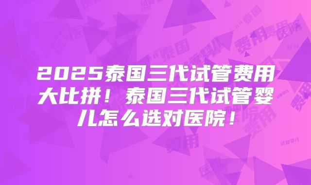 2025泰国三代试管费用大比拼!泰国三代试管婴儿怎么选对医院!