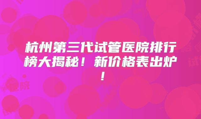 杭州第三代试管医院排行榜大揭秘！新价格表出炉！