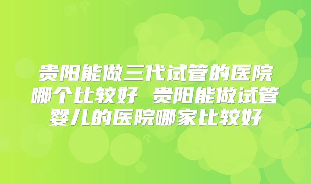 贵阳能做三代试管的医院哪个比较好 贵阳能做试管婴儿的医院哪家比较好