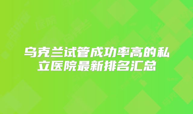 乌克兰试管成功率高的私立医院最新排名汇总