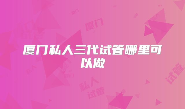 厦门私人三代试管哪里可以做