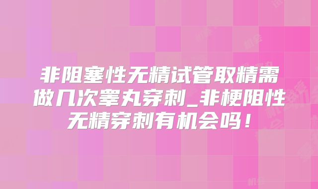 非阻塞性无精试管取精需做几次睾丸穿刺_非梗阻性无精穿刺有机会吗！