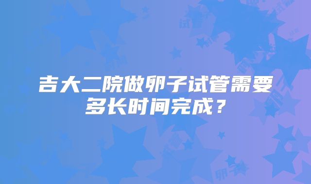吉大二院做卵子试管需要多长时间完成？