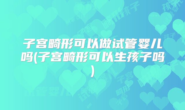 子宫畸形可以做试管婴儿吗(子宫畸形可以生孩子吗)