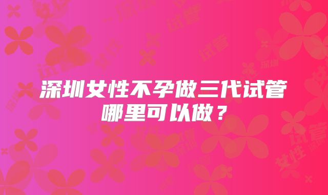 深圳女性不孕做三代试管哪里可以做?