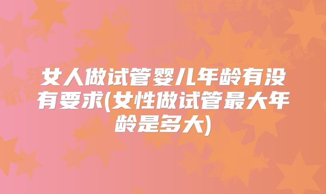 女人做试管婴儿年龄有没有要求(女性做试管最大年龄是多大)