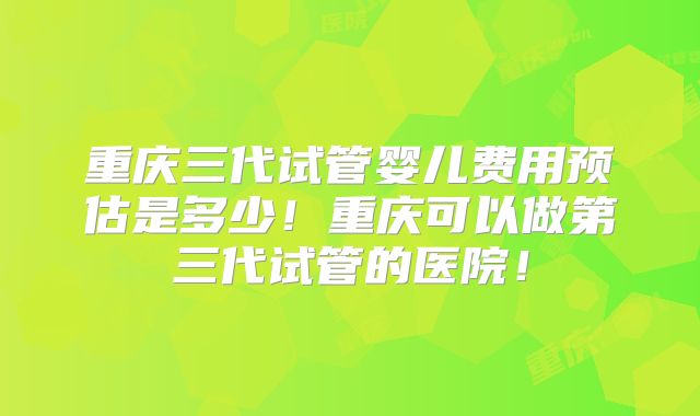 重庆三代试管婴儿费用预估是多少!重庆可以做第三代试管的医院!