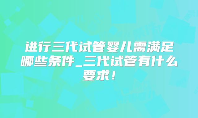 进行三代试管婴儿需满足哪些条件_三代试管有什么要求！