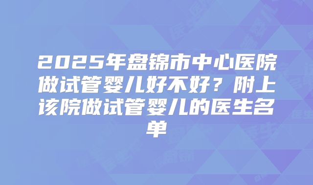 2025年盘锦市中心医院做试管婴儿好不好？附上该院做试管婴儿的医生名单