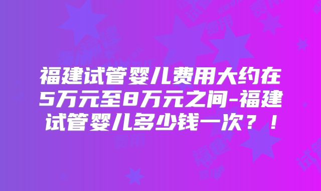 福建试管婴儿费用大约在5万元至8万元之间-福建试管婴儿多少钱一次？！