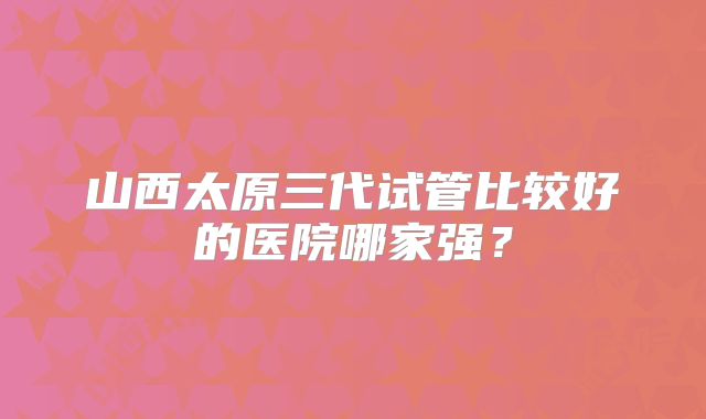 山西太原三代试管比较好的医院哪家强?