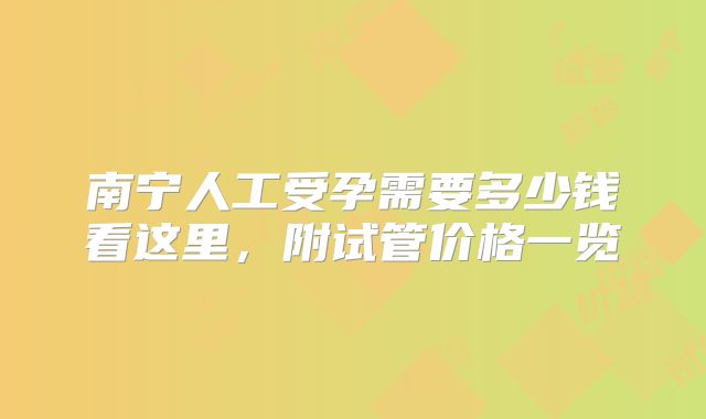 南宁人工受孕需要多少钱看这里,附试管价格一览