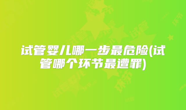 试管婴儿哪一步最危险(试管哪个环节最遭罪)