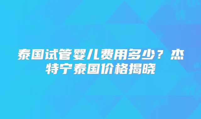 泰国试管婴儿费用多少？杰特宁泰国价格揭晓