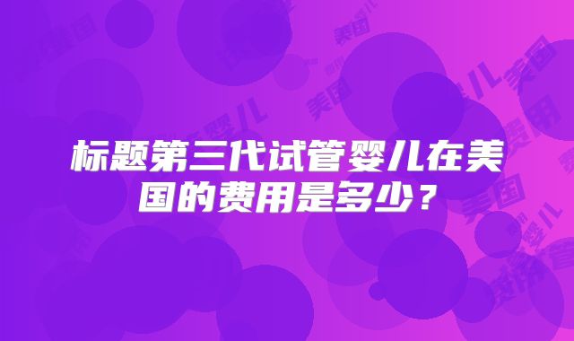 标题第三代试管婴儿在美国的费用是多少？