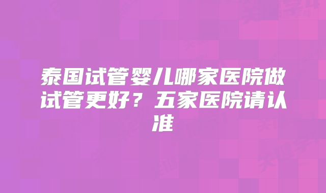 泰国试管婴儿哪家医院做试管更好？五家医院请认准