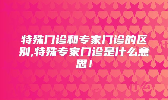 特殊门诊和专家门诊的区别,特殊专家门诊是什么意思!