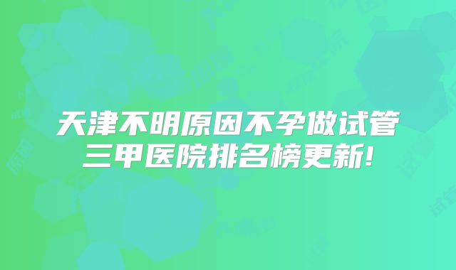 天津不明原因不孕做试管三甲医院排名榜更新!