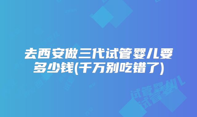 去西安做三代试管婴儿要多少钱(千万别吃错了)