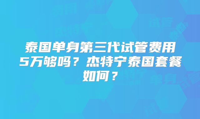 泰国单身第三代试管费用5万够吗？杰特宁泰国套餐如何？
