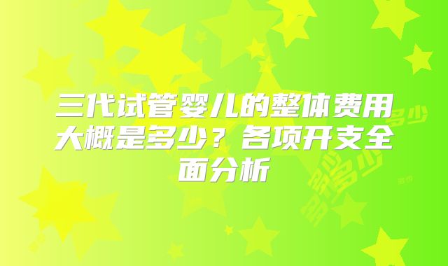 三代试管婴儿的整体费用大概是多少？各项开支全面分析