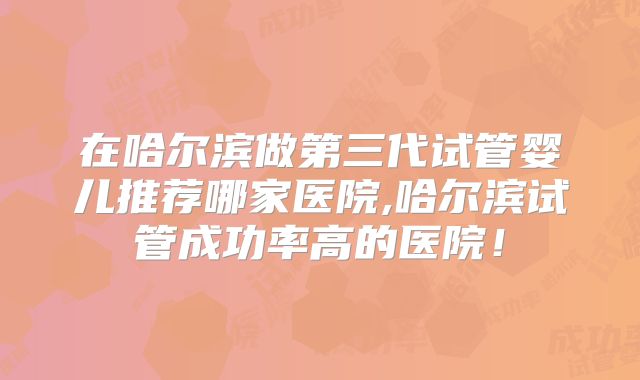 在哈尔滨做第三代试管婴儿推荐哪家医院,哈尔滨试管成功率高的医院！