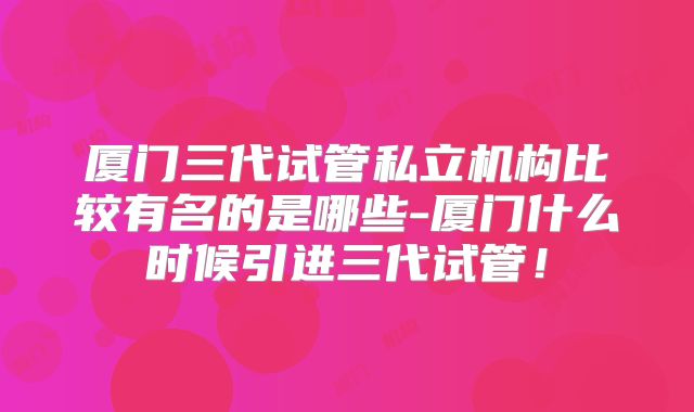 厦门三代试管私立机构比较有名的是哪些-厦门什么时候引进三代试管！