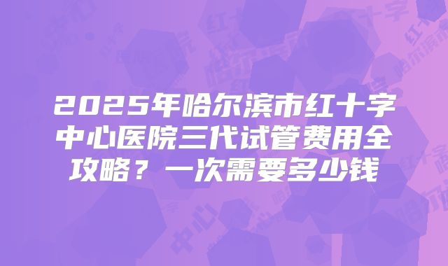 2025年哈尔滨市红十字中心医院三代试管费用全攻略？一次需要多少钱